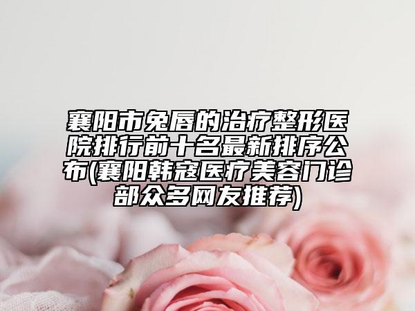襄陽市兔唇的治療整形醫(yī)院排行前十名最新排序公布(襄陽韓寇醫(yī)療美容門診部眾多網友推薦)