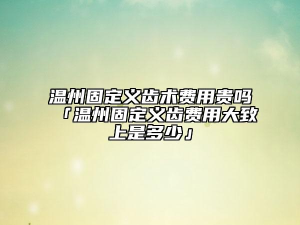 溫州固定義齒術(shù)費(fèi)用貴嗎「溫州固定義齒費(fèi)用大致上是多少」