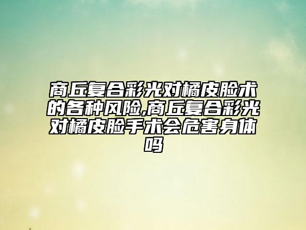 商丘復(fù)合彩光對橘皮臉術(shù)的各種風(fēng)險,商丘復(fù)合彩光對橘皮臉手術(shù)會危害身體嗎