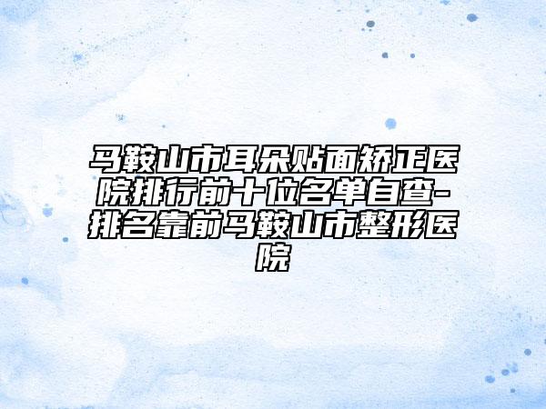 馬鞍山市耳朵貼面矯正醫(yī)院排行前十位名單自查-排名靠前馬鞍山市整形醫(yī)院