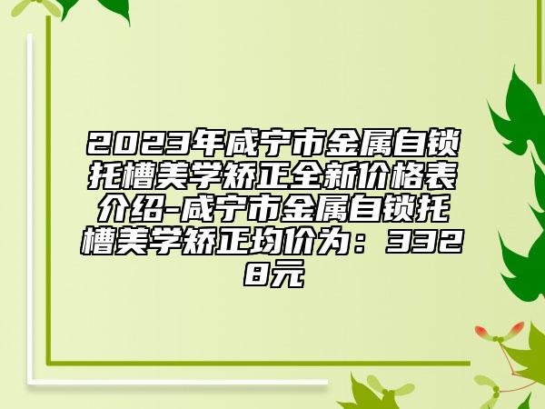 2023年咸寧市金屬自鎖托槽美學(xué)矯正全新價(jià)格表介紹-咸寧市金屬自鎖托槽美學(xué)矯正均價(jià)為：3328元