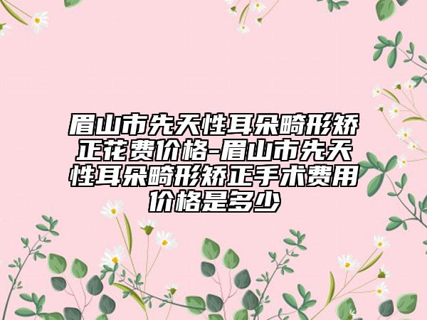 眉山市先天性耳朵畸形矯正花費價格-眉山市先天性耳朵畸形矯正手術費用價格是多少