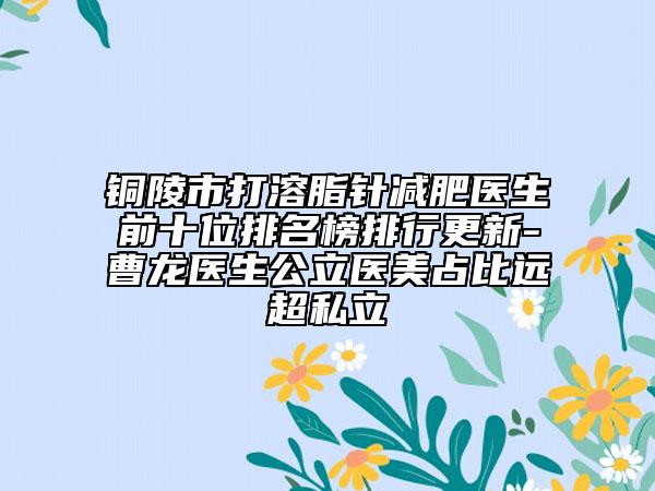 銅陵市打溶脂針減肥醫(yī)生前十位排名榜排行更新-曹龍醫(yī)生公立醫(yī)美占比遠超私立