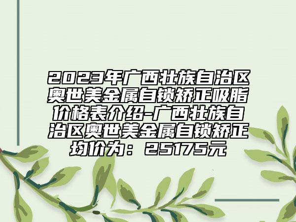 2023年廣西壯族自治區(qū)奧世美金屬自鎖矯正吸脂價格表介紹-廣西壯族自治區(qū)奧世美金屬自鎖矯正均價為：25175元