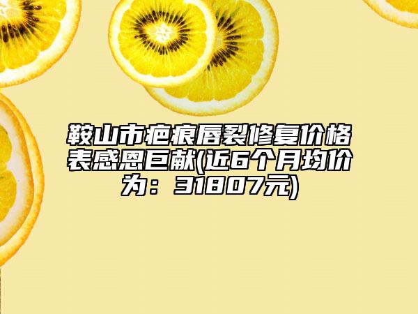 鞍山市疤痕唇裂修復(fù)價格表感恩巨獻(xiàn)(近6個月均價為：31807元)