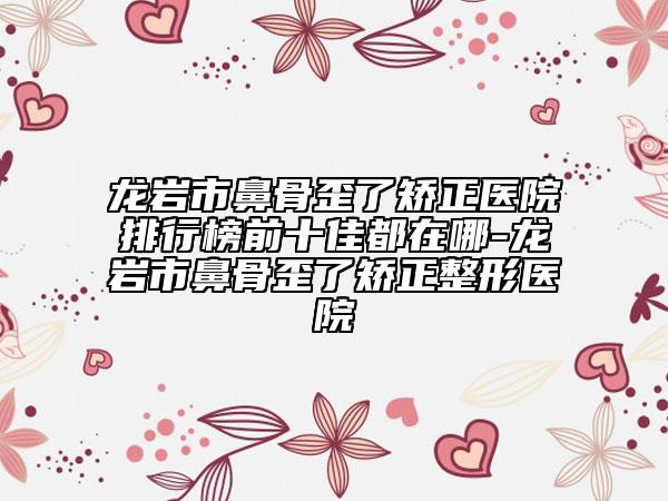 龍巖市鼻骨歪了矯正醫(yī)院排行榜前十佳都在哪-龍巖市鼻骨歪了矯正整形醫(yī)院