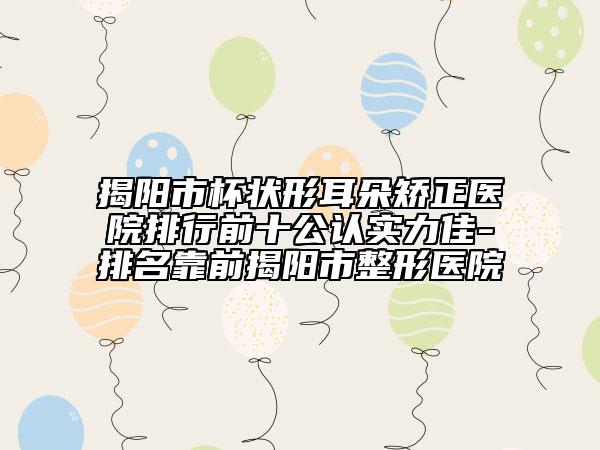揭陽市杯狀形耳朵矯正醫(yī)院排行前十公認(rèn)實(shí)力佳-排名靠前揭陽市整形醫(yī)院