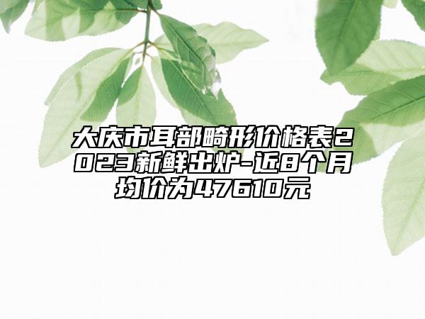 大慶市耳部畸形價(jià)格表2023新鮮出爐-近8個(gè)月均價(jià)為47610元