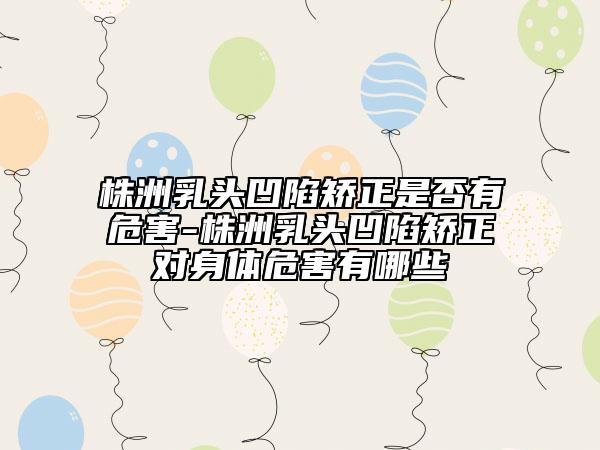 株洲乳頭凹陷矯正是否有危害-株洲乳頭凹陷矯正對(duì)身體危害有哪些
