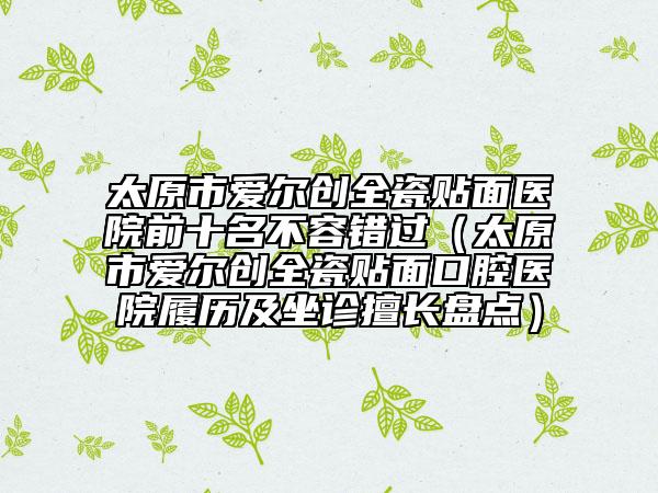 太原市愛爾創(chuàng)全瓷貼面醫(yī)院前十名不容錯(cuò)過（太原市愛爾創(chuàng)全瓷貼面口腔醫(yī)院履歷及坐診擅長盤點(diǎn)）