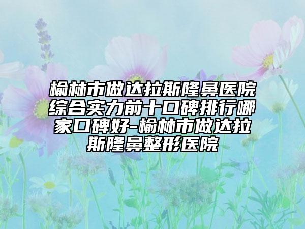榆林市做達(dá)拉斯隆鼻醫(yī)院綜合實(shí)力前十口碑排行哪家口碑好-榆林市做達(dá)拉斯隆鼻整形醫(yī)院