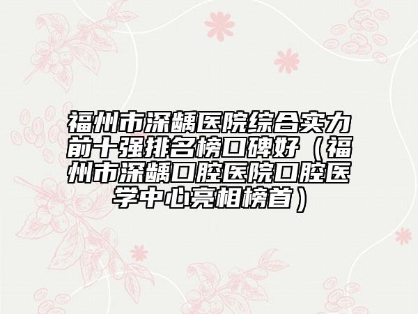 福州市深齲醫(yī)院綜合實力前十強排名榜口碑好（福州市深齲口腔醫(yī)院口腔醫(yī)學中心亮相榜首）