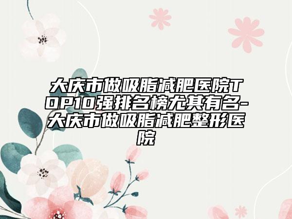大慶市做吸脂減肥醫(yī)院TOP10強(qiáng)排名榜尤其有名-大慶市做吸脂減肥整形醫(yī)院