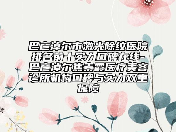 巴彥淖爾市激光除紋醫(yī)院排名前十實力口碑在線-巴彥淖爾焦素霞醫(yī)療美容診所機構(gòu)口碑與實力雙重保障