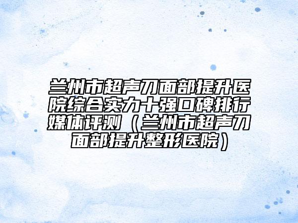 蘭州市超聲刀面部提升醫(yī)院綜合實(shí)力十強(qiáng)口碑排行媒體評(píng)測(cè)（蘭州市超聲刀面部提升整形醫(yī)院）