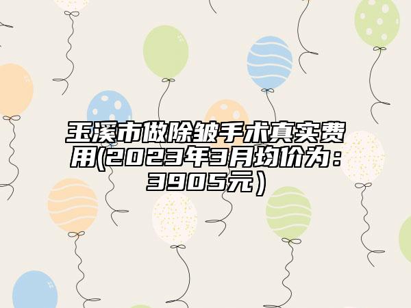 玉溪市做除皺手術(shù)真實(shí)費(fèi)用(2023年3月均價(jià)為：3905元）