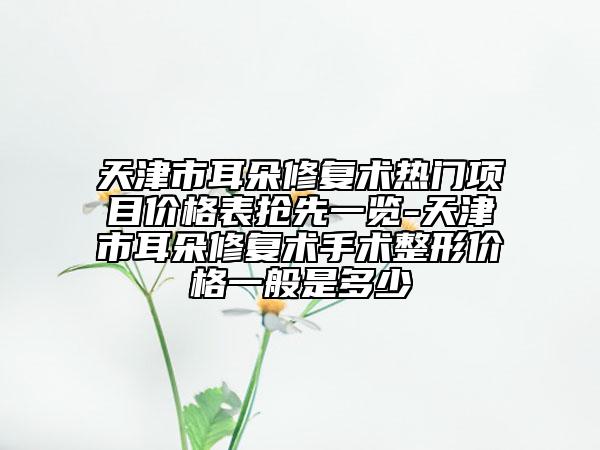 天津市耳朵修復(fù)術(shù)熱門項(xiàng)目價(jià)格表搶先一覽-天津市耳朵修復(fù)術(shù)手術(shù)整形價(jià)格一般是多少
