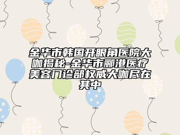 金華市韓國開眼角醫(yī)院大咖揭秘-金華市酈港醫(yī)療美容門診部權(quán)威大咖盡在其中