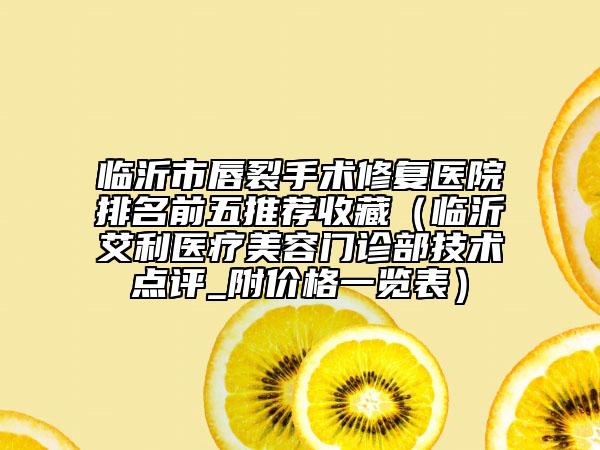 臨沂市唇裂手術(shù)修復(fù)醫(yī)院排名前五推薦收藏（臨沂艾利醫(yī)療美容門診部技術(shù)點(diǎn)評_附價格一覽表）