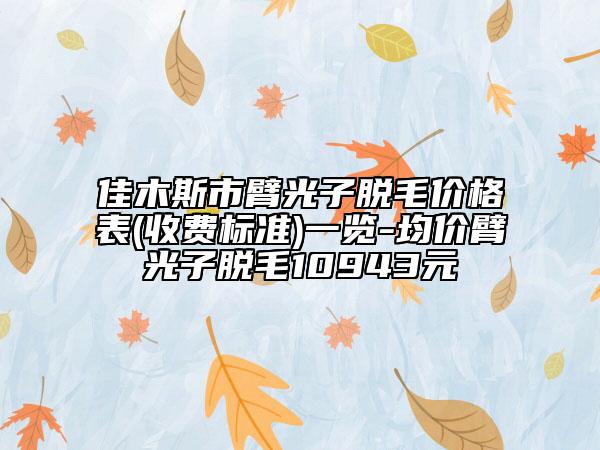 佳木斯市臂光子脫毛價格表(收費標準)一覽-均價臂光子脫毛10943元