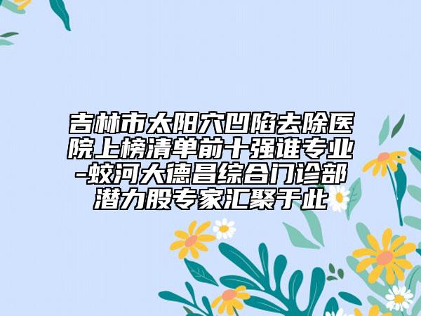 吉林市太陽穴凹陷去除醫(yī)院上榜清單前十強誰專業(yè)-蛟河大德昌綜合門診部潛力股專家匯聚于此