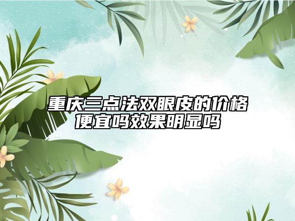 重慶三點法雙眼皮的價格便宜嗎效果明顯嗎