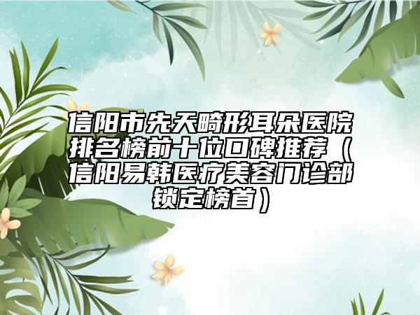 信陽(yáng)市先天畸形耳朵醫(yī)院排名榜前十位口碑推薦（信陽(yáng)易韓醫(yī)療美容門(mén)診部鎖定榜首）