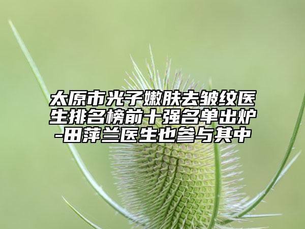 太原市光子嫩膚去皺紋醫(yī)生排名榜前十強名單出爐-田萍蘭醫(yī)生也參與其中