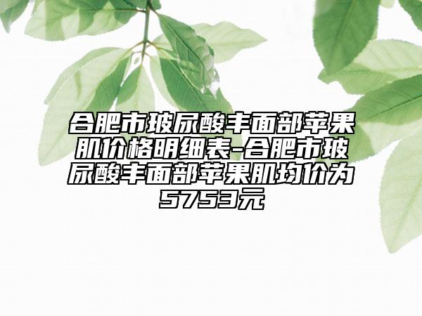 合肥市玻尿酸豐面部蘋果肌價格明細表-合肥市玻尿酸豐面部蘋果肌均價為5753元
