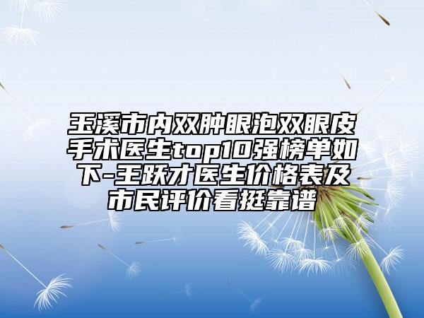 玉溪市內(nèi)雙腫眼泡雙眼皮手術(shù)醫(yī)生top10強榜單如下-王躍才醫(yī)生價格表及市民評價看挺靠譜