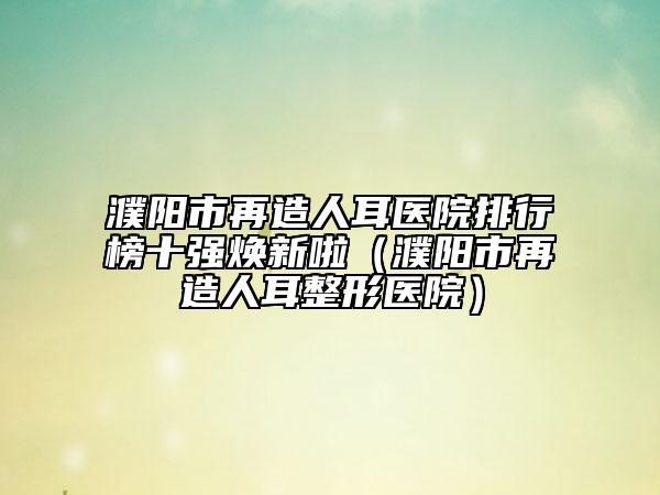 濮陽市再造人耳醫(yī)院排行榜十強(qiáng)煥新啦（濮陽市再造人耳整形醫(yī)院）