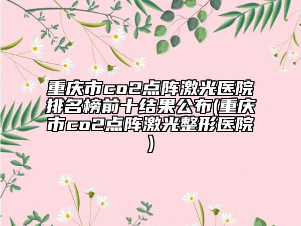 重慶市co2點陣激光醫(yī)院排名榜前十結(jié)果公布(重慶市co2點陣激光整形醫(yī)院)
