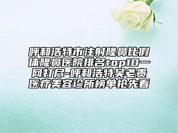 呼和浩特市注射隆鼻比假體隆鼻醫(yī)院排名top10一網打盡-呼和浩特吳老貴醫(yī)療美容診所榜單搶先看