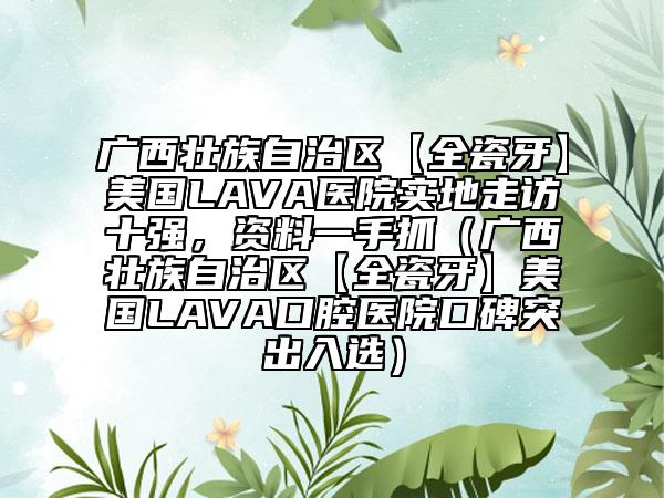 廣西壯族自治區(qū)【全瓷牙】美國LAVA醫(yī)院實地走訪十強，資料一手抓（廣西壯族自治區(qū)【全瓷牙】美國LAVA口腔醫(yī)院口碑突出入選）