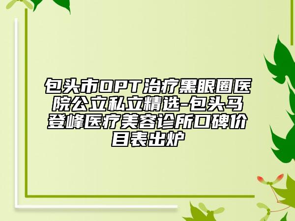 包頭市OPT治療黑眼圈醫(yī)院公立私立精選-包頭馬登峰醫(yī)療美容診所口碑價(jià)目表出爐