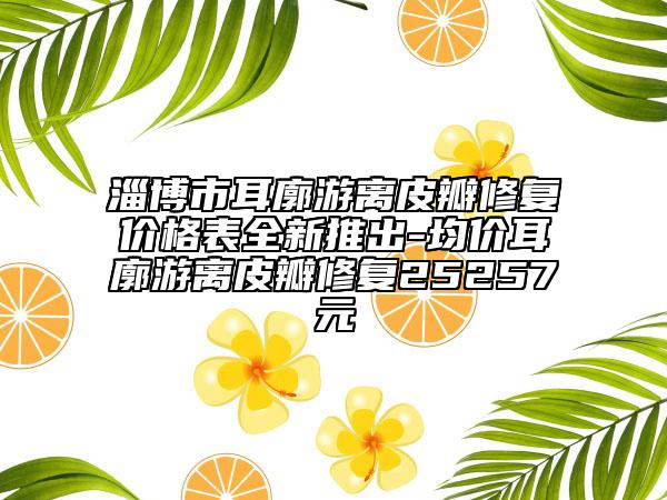 淄博市耳廓游離皮瓣修復(fù)價格表全新推出-均價耳廓游離皮瓣修復(fù)25257元