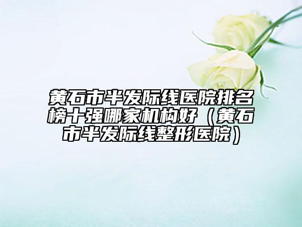 黃石市半發(fā)際線醫(yī)院排名榜十強(qiáng)哪家機(jī)構(gòu)好（黃石市半發(fā)際線整形醫(yī)院）