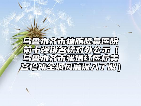 烏魯木齊市抽脂隆鼻醫(yī)院前十強(qiáng)排名榜對外公示（烏魯木齊市張瑞紅醫(yī)療美容診所全城風(fēng)靡深入了解）