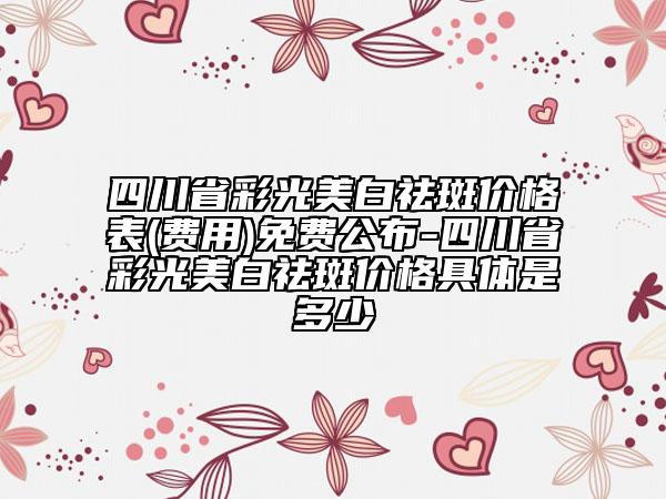 四川省彩光美白祛斑價格表(費用)免費公布-四川省彩光美白祛斑價格具體是多少