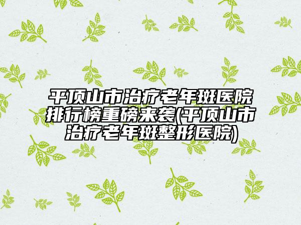 平頂山市治療老年斑醫(yī)院排行榜重磅來襲(平頂山市治療老年斑整形醫(yī)院)