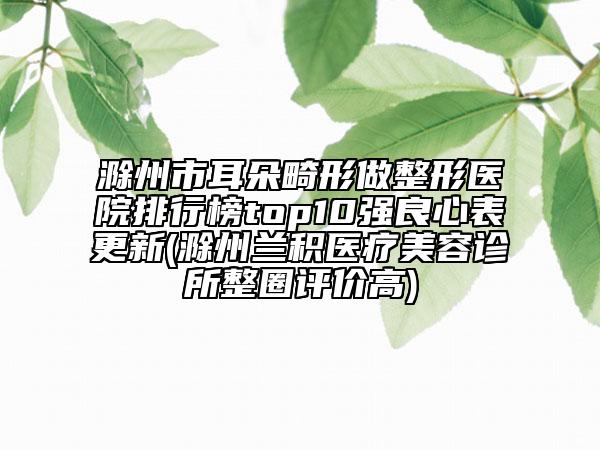 滁州市耳朵畸形做整形醫(yī)院排行榜top10強(qiáng)良心表更新(滁州蘭積醫(yī)療美容診所整圈評(píng)價(jià)高)