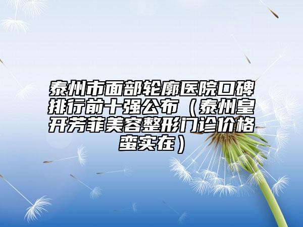 泰州市面部輪廓醫(yī)院口碑排行前十強公布（泰州皇開芳菲美容整形門診價格蠻實在）