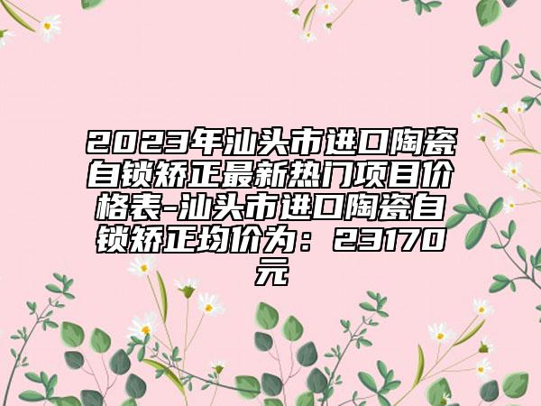 2023年汕頭市進(jìn)口陶瓷自鎖矯正最新熱門(mén)項(xiàng)目?jī)r(jià)格表-汕頭市進(jìn)口陶瓷自鎖矯正均價(jià)為：23170元