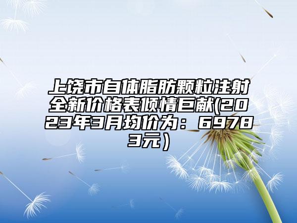 上饒市自體脂肪顆粒注射全新價格表傾情巨獻(xiàn)(2023年3月均價為：69783元）