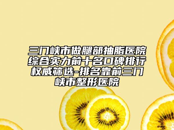 三門峽市做腿部抽脂醫(yī)院綜合實(shí)力前十名口碑排行權(quán)威篩選-排名靠前三門峽市整形醫(yī)院