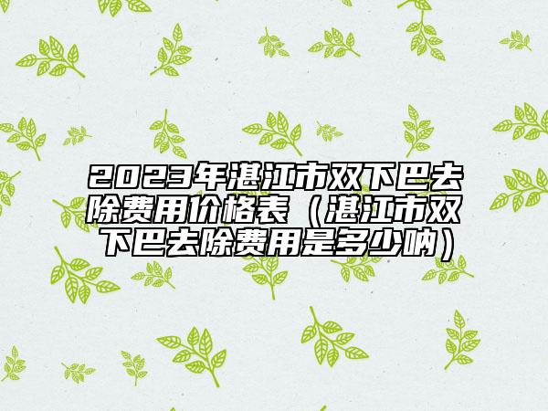2023年湛江市雙下巴去除費用價格表（湛江市雙下巴去除費用是多少吶）