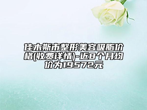 佳木斯市整形美容吸脂價(jià)格(收費(fèi)詳情)-近8個(gè)月均價(jià)為19572元