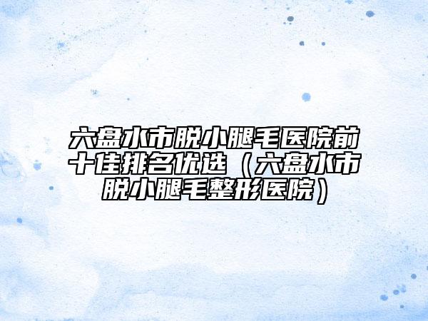 六盤(pán)水市脫小腿毛醫(yī)院前十佳排名優(yōu)選（六盤(pán)水市脫小腿毛整形醫(yī)院）