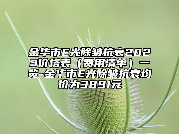 金華市E光除皺抗衰2023價(jià)格表（費(fèi)用清單）一覽-金華市E光除皺抗衰均價(jià)為3891元