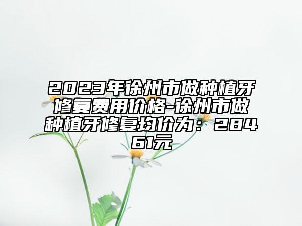 2023年徐州市做種植牙修復(fù)費用價格-徐州市做種植牙修復(fù)均價為：28461元